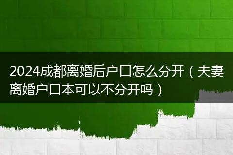 2024成都离婚后户口怎么分开（夫妻离婚户口本可以不分开吗）
