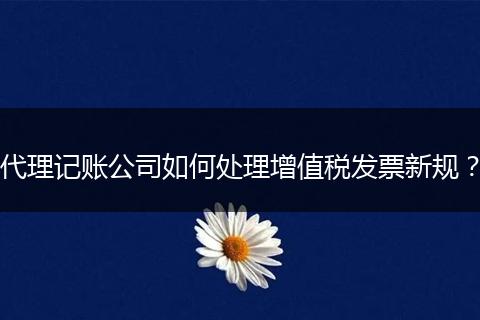 代理记账公司如何处理增值税发票新规？