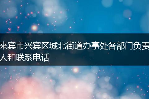 来宾市兴宾区城北街道办事处各部门负责人和联系电话