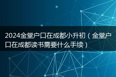 2024金堂户口在成都小升初（金堂户口在成都读书需要什么手续）