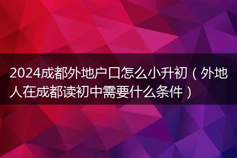 2024成都外地户口怎么小升初（外地人在成都读初中需要什么条件）