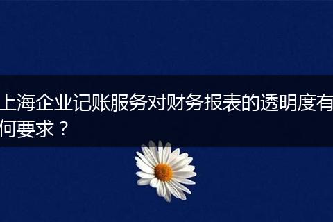 上海企业记账服务对财务报表的透明度有何要求？