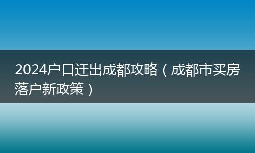 2024户口迁出成都攻略（成都市买房落户新政策）