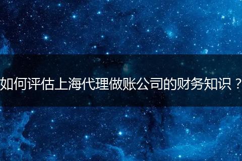 如何评估上海代理做账公司的财务知识？