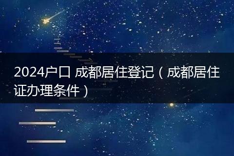 2024户口 成都居住登记（成都居住证办理条件）