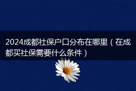 2024成都社保户口分布在哪里（在成都买社保需要什么条件）