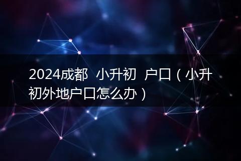 2024成都  小升初  户口（小升初外地户口怎么办）