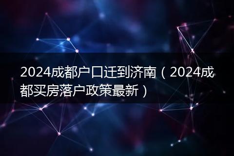 2024成都户口迁到济南（2024成都买房落户政策最新）