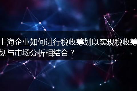 上海企业如何进行税收筹划以实现税收筹划与市场分析相结合？