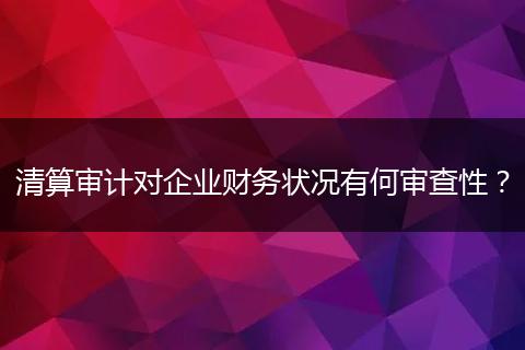 清算审计对企业财务状况有何审查性？
