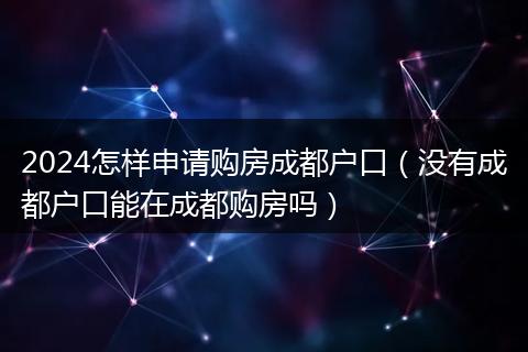 2024怎样申请购房成都户口（没有成都户口能在成都购房吗）