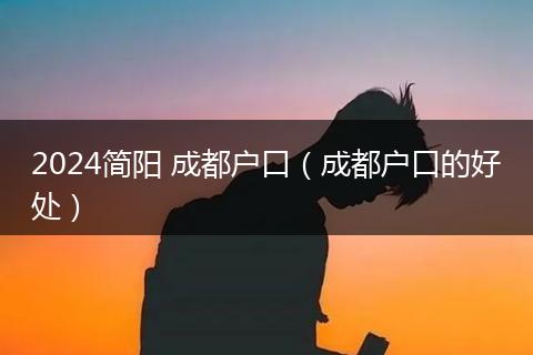 2024简阳 成都户口（成都户口的好处）