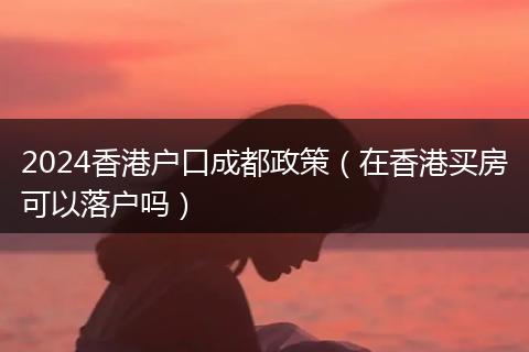 2024香港户口成都政策（在香港买房可以落户吗）