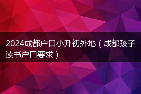 2024成都户口小升初外地(成都孩子读书户口要求)