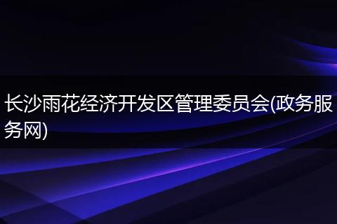 长沙雨花经济开发区管理委员会(政务服务网)