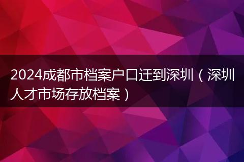 2024成都市档案户口迁到深圳(深圳人才市场存放档案)