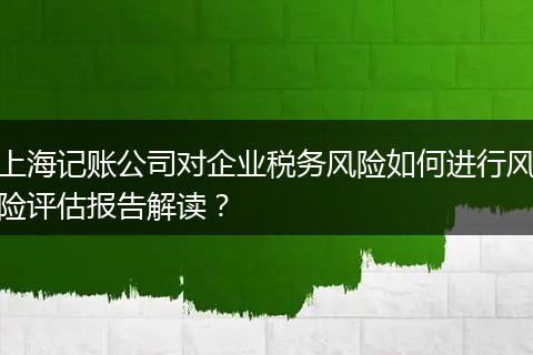 上海记账公司对企业税务风险如何进行风险评估报告解读？