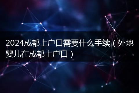 2024成都上户口需要什么手续（外地婴儿在成都上户口）