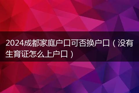 2024成都家庭户口可否换户口（没有生育证怎么上户口）