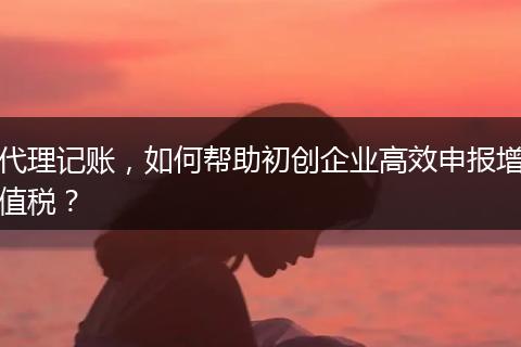 代理记账，如何帮助初创企业高效申报增值税？