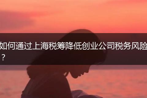 如何通过上海税筹降低创业公司税务风险？