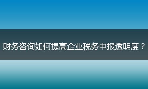 财务咨询如何提高企业税务申报透明度？