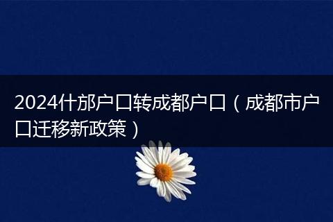2024什邡户口转成都户口（成都市户口迁移新政策）