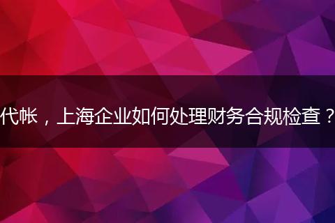 代帐，上海企业如何处理财务合规检查？