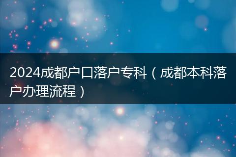 2024成都户口落户专科（成都本科落户办理流程）