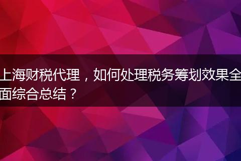 上海财税代理，如何处理税务筹划效果全面综合总结？