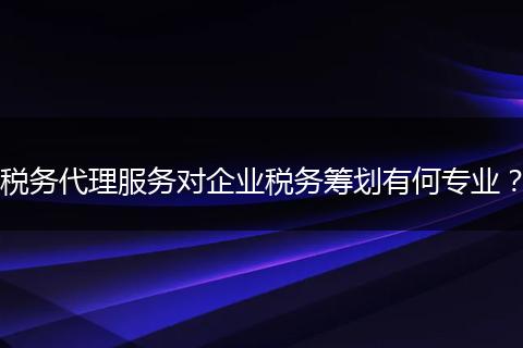 税务代理服务对企业税务筹划有何专业？