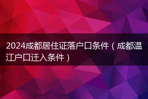 2024成都居住证落户口条件（成都温江户口迁入条件）