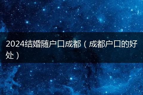 2024结婚随户口成都(成都户口的好处)