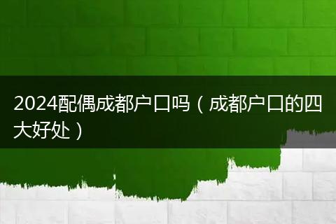 2024配偶成都户口吗(成都户口的四大好处)