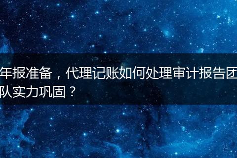 年报准备，代理记账如何处理审计报告团队实力巩固？
