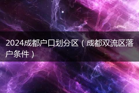 2024成都户口划分区(成都双流区落户条件)