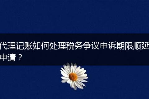 代理记账如何处理税务争议申诉期限顺延申请？