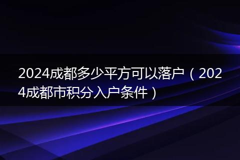 2024成都多少平方可以落户(2024成都市积分入户条件)
