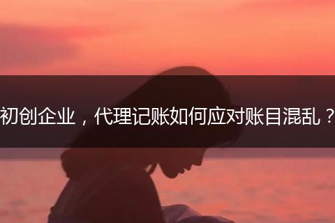 初创企业，代理记账如何应对账目混乱？
