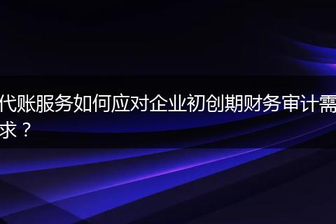 代账服务如何应对企业初创期财务审计需求？