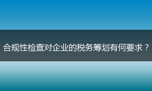 合规性检查对企业的税务筹划有何要求？