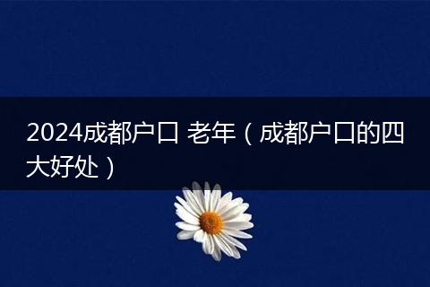 2024成都户口 老年（成都户口的四大好处）