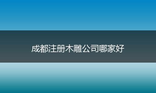 成都注册木雕公司哪家好