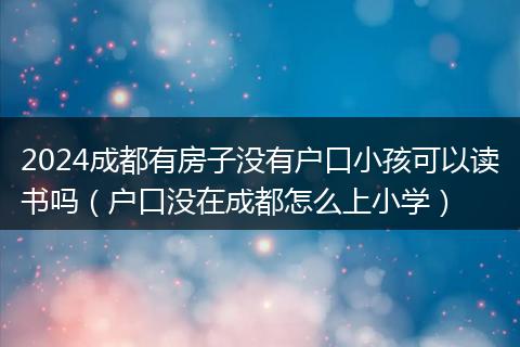 2024成都有房子没有户口小孩可以读书吗(户口没在成都怎么上小学)