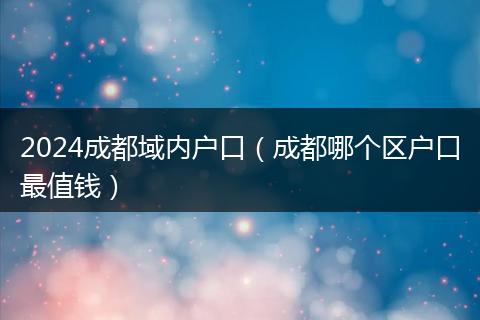 2024成都域内户口(成都哪个区户口最值钱)