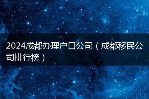 2024成都办理户口公司（成都移民公司排行榜）
