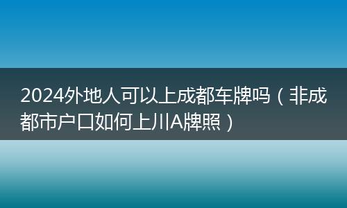 2024外地人可以上成都车牌吗（非成都市户口如何上川A牌照）