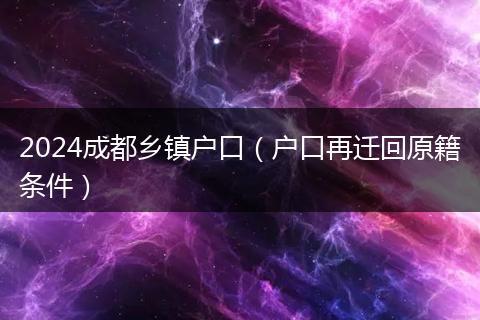 2024成都乡镇户口（户口再迁回原籍条件）