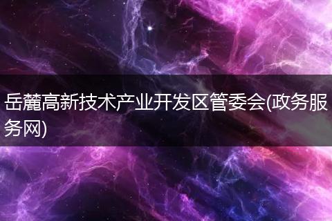 岳麓高新技术产业开发区管委会(政务服务网)