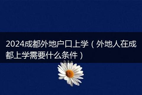 2024成都外地户口上学(外地人在成都上学需要什么条件)